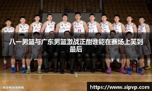 八一男篮与广东男篮激战正酣谁能在赛场上笑到最后