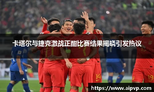 卡塔尔与捷克激战正酣比赛结果揭晓引发热议