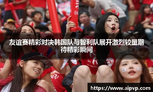 友谊赛精彩对决韩国队与智利队展开激烈较量期待精彩瞬间